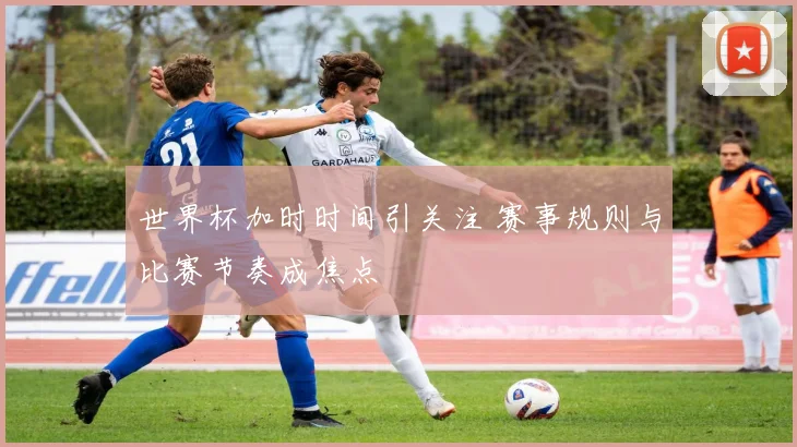 世界杯加时时间引关注 赛事规则与比赛节奏成焦点