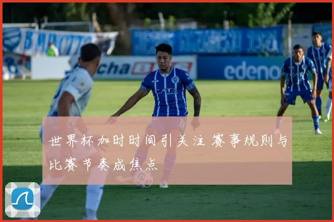 世界杯加时时间引关注 赛事规则与比赛节奏成焦点