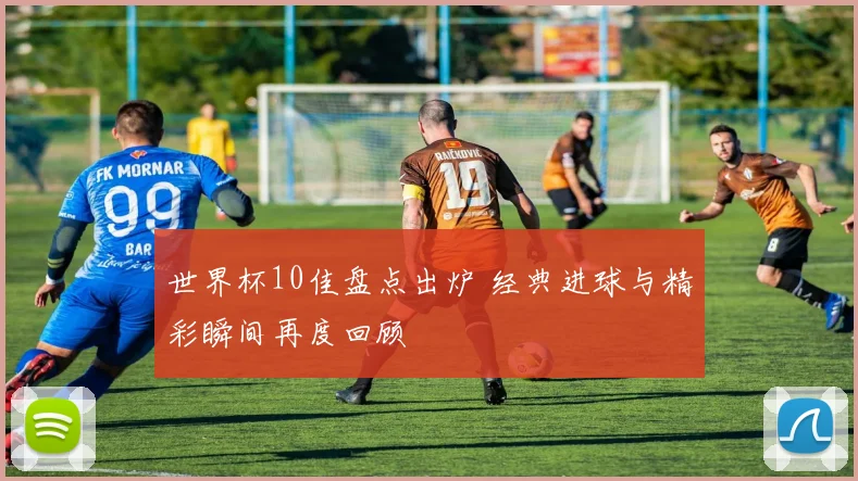 世界杯10佳盘点出炉 经典进球与精彩瞬间再度回顾