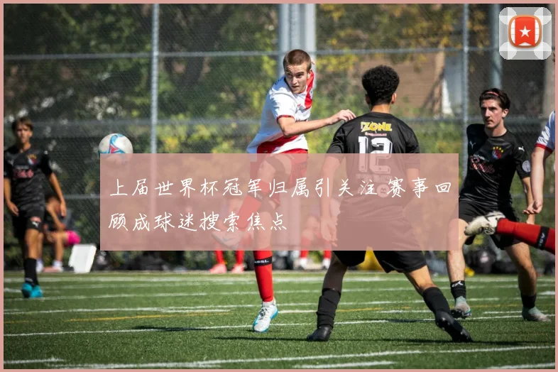 上届世界杯冠军归属引关注 赛事回顾成球迷搜索焦点