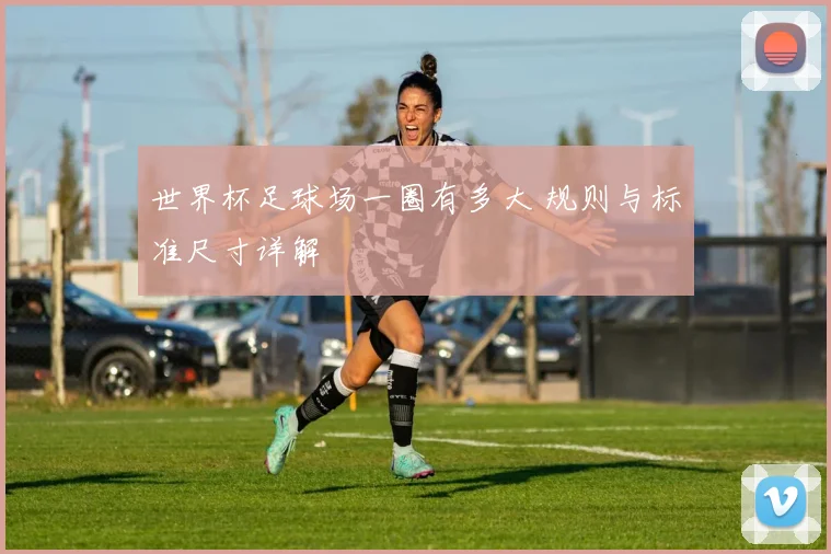 世界杯足球场一圈有多大 规则与标准尺寸详解