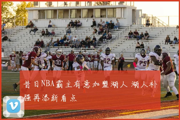 昔日NBA霸主有意加盟湖人 湖人补强再添新看点